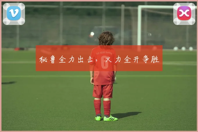 秘鲁全力出击，火力全开争胜