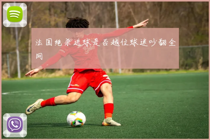 法国绝杀进球是否越位球迷吵翻全网