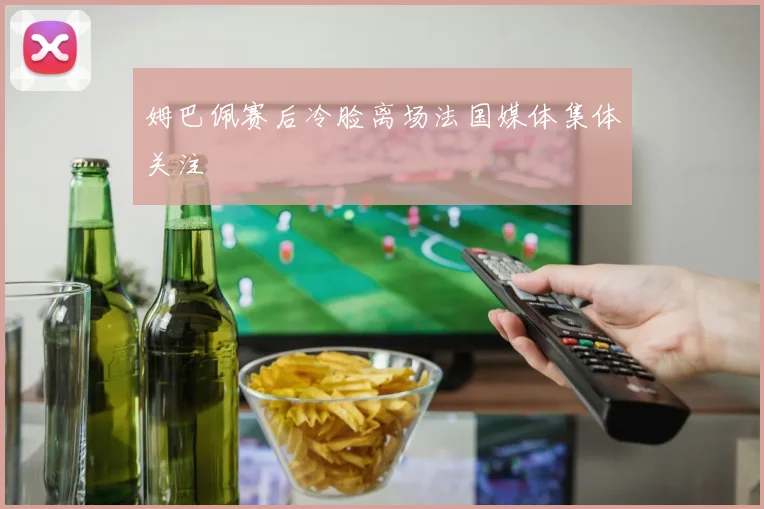 姆巴佩赛后冷脸离场法国媒体集体关注