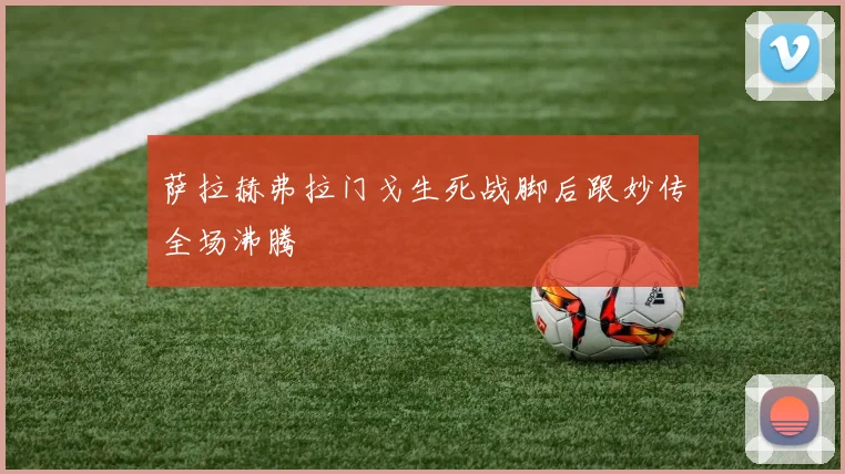 萨拉赫弗拉门戈生死战脚后跟妙传全场沸腾