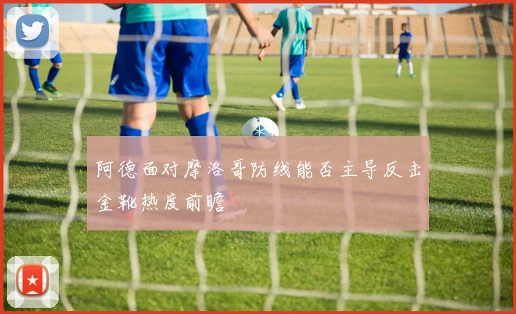 阿德面对摩洛哥防线能否主导反击金靴热度前瞻