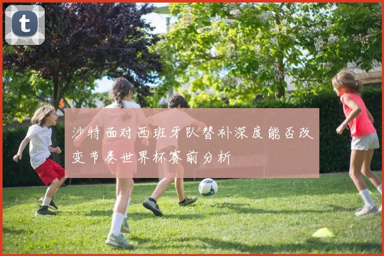 沙特面对西班牙队替补深度能否改变节奏世界杯赛前分析