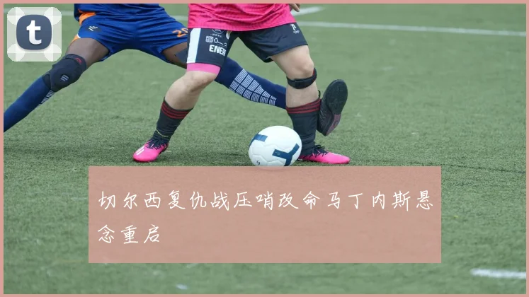 切尔西复仇战压哨改命马丁内斯悬念重启