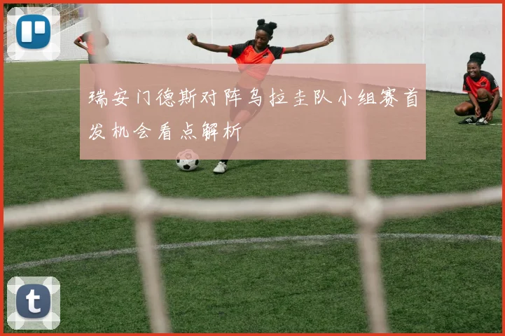 瑞安门德斯对阵乌拉圭队小组赛首发机会看点解析