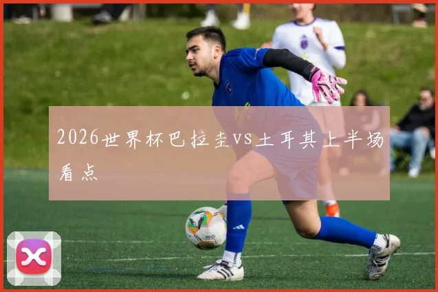 2026世界杯巴拉圭vs土耳其上半场看点