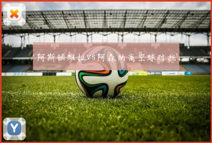 阿斯顿维拉vs阿森纳高空球对抗