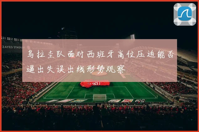 乌拉圭队面对西班牙高位压迫能否逼出失误出线形势观察