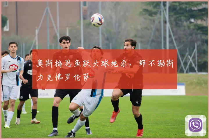 奥斯梅恩鱼跃头球绝杀，那不勒斯力克佛罗伦萨
