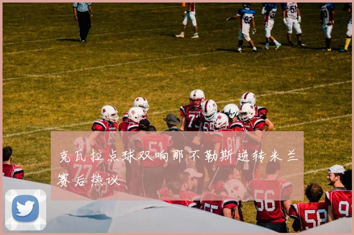 克瓦拉点球双响那不勒斯逆转米兰赛后热议