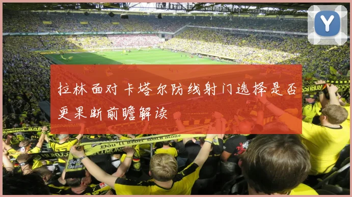 拉林面对卡塔尔防线射门选择是否更果断前瞻解读