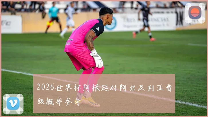 2026世界杯阿根廷对阿尔及利亚晋级概率参考