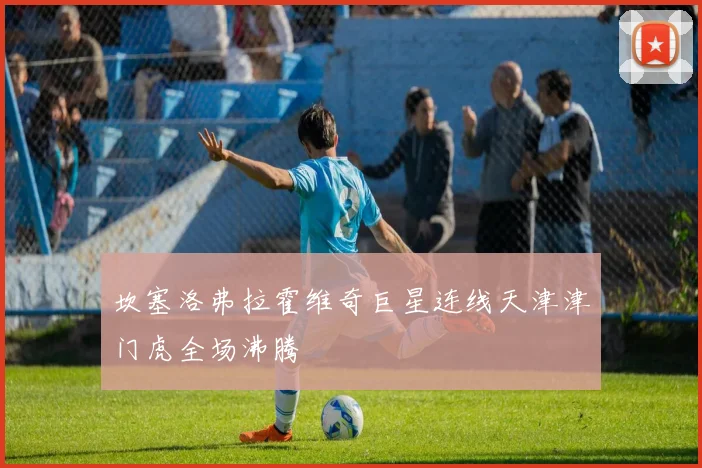 坎塞洛弗拉霍维奇巨星连线天津津门虎全场沸腾