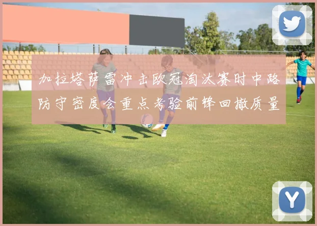 加拉塔萨雷冲击欧冠淘汰赛时中路防守密度会重点考验前锋回撤质量