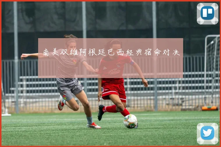 南美双雄阿根廷巴西经典宿命对决