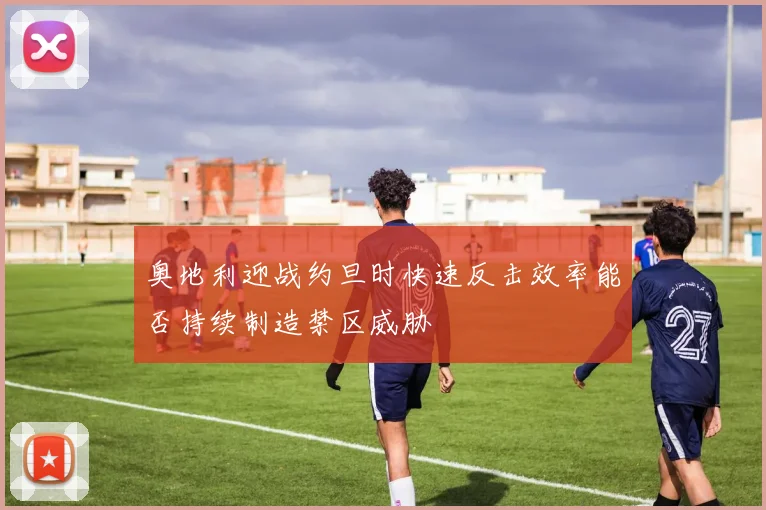 奥地利迎战约旦时快速反击效率能否持续制造禁区威胁