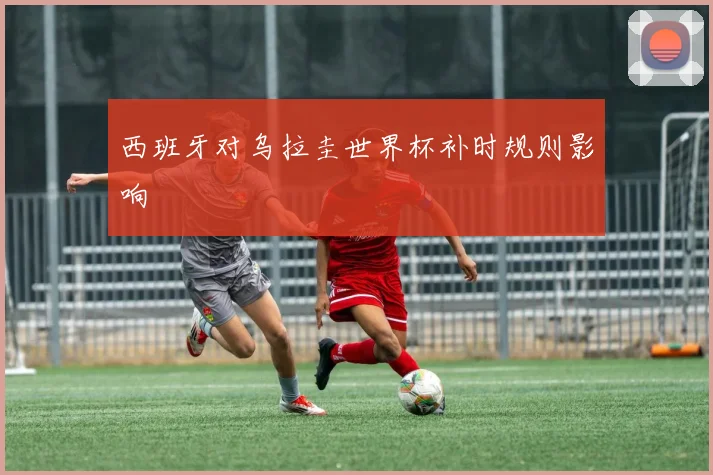 西班牙对乌拉圭世界杯补时规则影响
