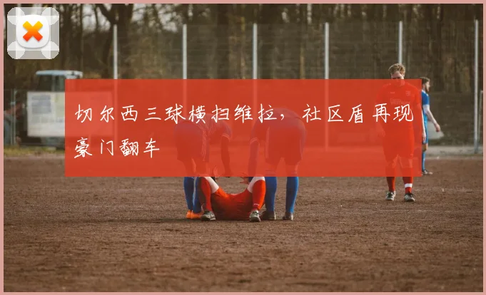 切尔西三球横扫维拉，社区盾再现豪门翻车