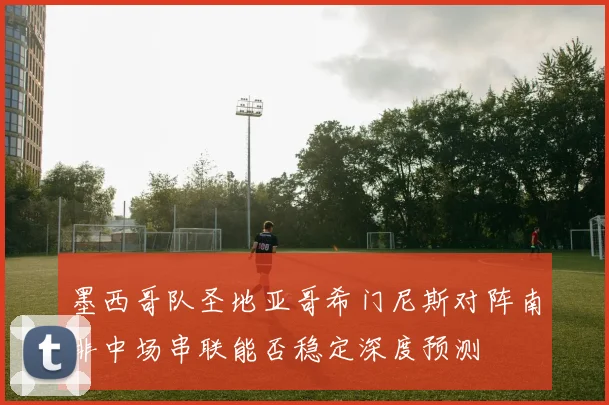 墨西哥队圣地亚哥希门尼斯对阵南非中场串联能否稳定深度预测