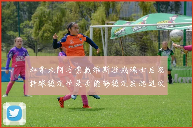 加拿大阿方索戴维斯迎战瑞士后场持球稳定性是否能够稳定发起进攻