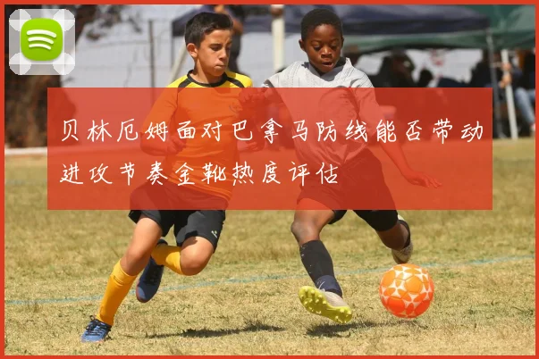 贝林厄姆面对巴拿马防线能否带动进攻节奏金靴热度评估