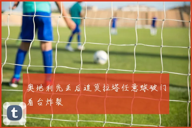 奥地利先丢后追莫拉塔任意球破门看台炸裂