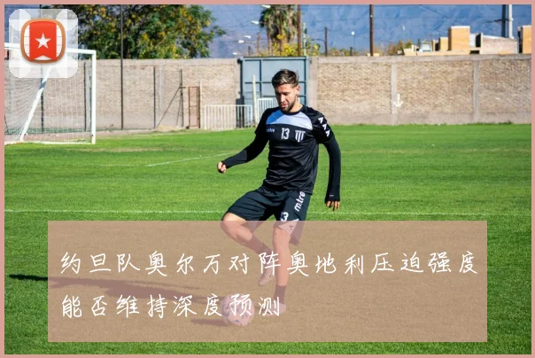 约旦队奥尔万对阵奥地利压迫强度能否维持深度预测