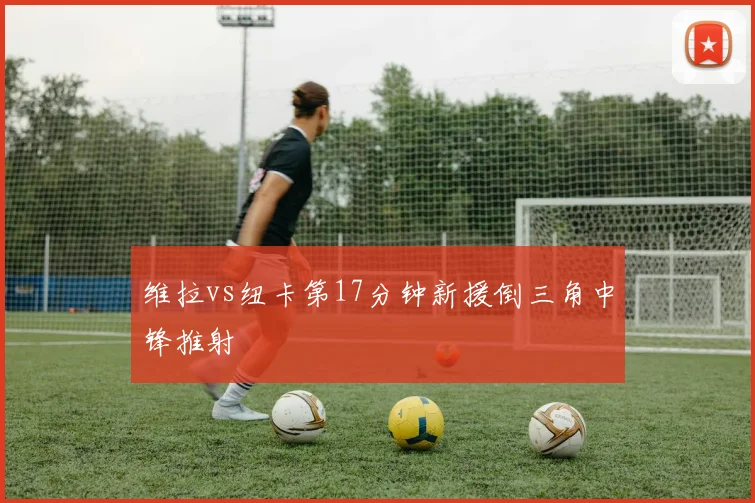 维拉vs纽卡第17分钟新援倒三角中锋推射