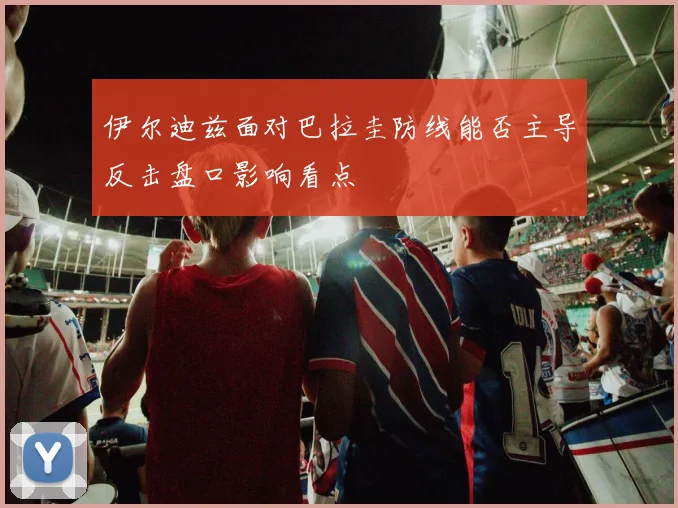 伊尔迪兹面对巴拉圭防线能否主导反击盘口影响看点