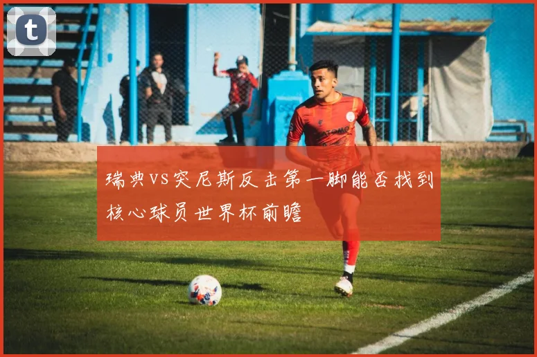 瑞典vs突尼斯反击第一脚能否找到核心球员世界杯前瞻