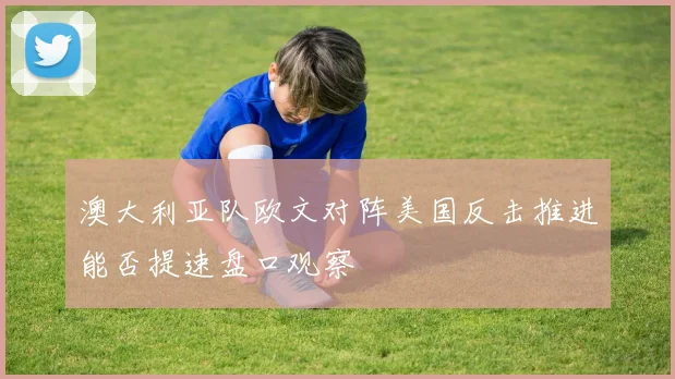澳大利亚队欧文对阵美国反击推进能否提速盘口观察
