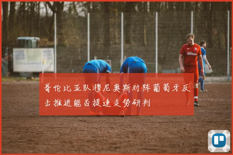哥伦比亚队穆尼奥斯对阵葡萄牙反击推进能否提速走势研判