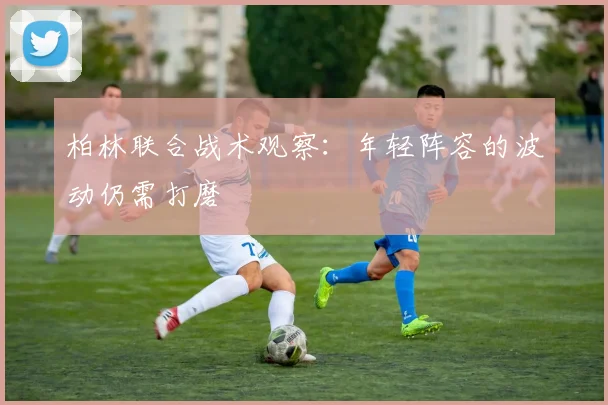 柏林联合战术观察：年轻阵容的波动仍需打磨